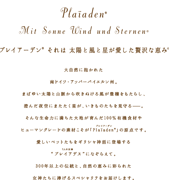 プレイアーデンそれは 太陽と風と星が愛した贅沢な恵み:大自然に抱かれた南ドイツ・アッパーバイエルン州。まばゆい太陽と山脈から吹きぬける風が豊穣をもたらし、澄んだ夜空にまたたく星が、いきものたちを見守る――。そんな生命力に満ちた台地が育んだ100%有機食材やヒューマングレードの素材こそが「Plaiaden」の原点です。いとしいペットたちをギリシャ神話に登場するプレイアデス(7人の女神)になぞらえて。300年以上の伝統と、自然の恵みに彩られた女神たちに捧げるスペシャリテをお届けします。