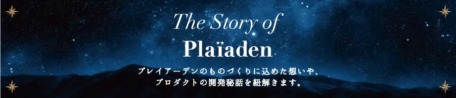 The Story of Plaiaden プレイアーデンのものづくりに込めた想いや、プロダクトの開発秘話を紐解きます。