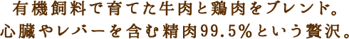 有機飼料で育てた牛肉と鶏肉をブレンド。心臓やレバーを含む精肉99.5％という贅沢。