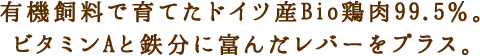 有機飼料で育てたドイツ産Bio鶏肉99.5％。ビタミンAと鉄分に富んだレバーをプラス。