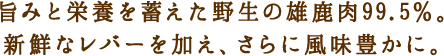 旨みと栄養を蓄えた野生の雄鹿肉99.5％。新鮮なレバーを加え、さらに風味豊かに。