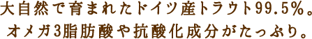 大自然で育まれたドイツ産トラウト99.5%。オメガ3脂肪酸や抗酸化成分がたっぷり。