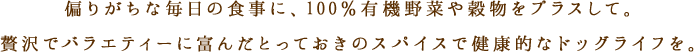 偏りがちな毎日の食事に、100%有機野菜や穀物をプラスして。贅沢でバラエティーに富んだとっておきのスパイスで健康的なドッグライフを