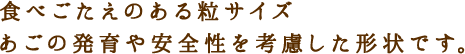 食べごたえのある粒サイズ あごの発育や安全性を考慮した形状です。