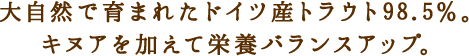大自然で育まれたドイツ産トラウト98.5％。
キヌアを加えて栄養バランスアップ。