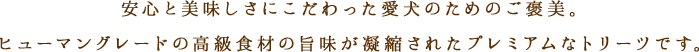 安心と美味しさにこだわった愛犬のためのご褒美。ヒューマングレードの高級食材の旨味が凝縮されたプレミアムなトリーツです。