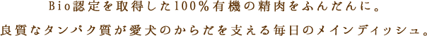 100％有機の新鮮なBio精肉をふんだんに。良質なタンパク質が愛犬のからだを支える毎日のメインディッシュ。