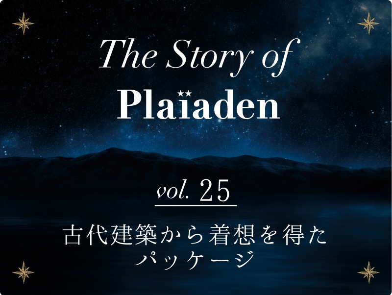 The Story of Plaiaden vol.25　～古代建築から着想を得たパッケージ～