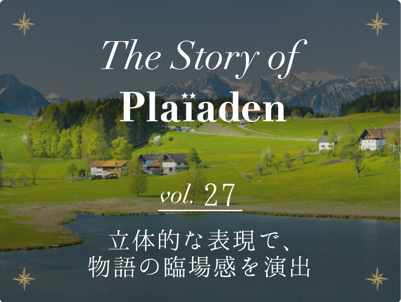 The Story of Plaiaden vol.27　～立体的な表現で、物語の臨場感を演出～
