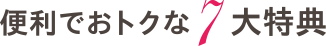 便利でおトクな7大特典