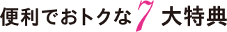 便利でおトクな7大特典