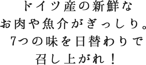 ドイツ産の新鮮なお肉や魚介がぎっしり。7つの味を日替わりで召し上がれ！