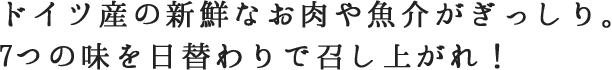ドイツ産の新鮮なお肉や魚介がぎっしり。7つの味を日替わりで召し上がれ！